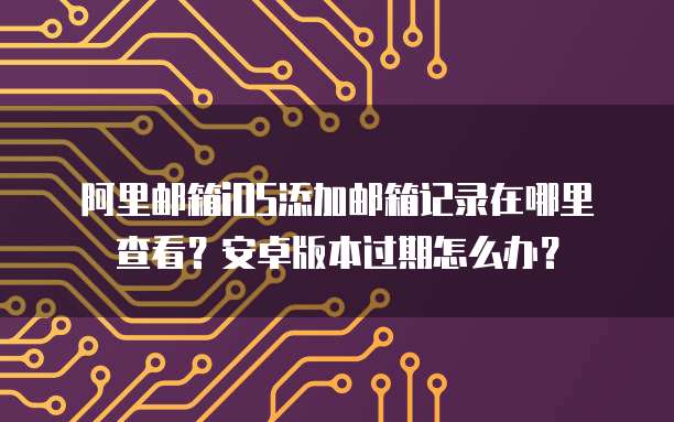 阿里邮箱iOS添加邮箱记录在哪里查看？安卓版本过期怎么办？