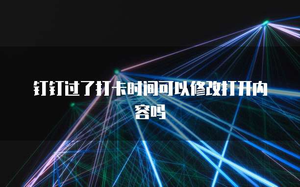 钉钉过了打卡时间可以修改打开内容吗