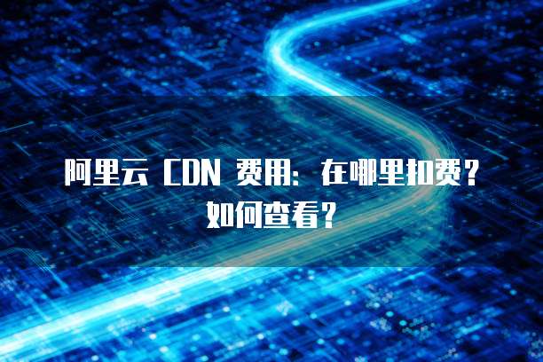阿里云 CDN 费用：在哪里扣费？如何查看？