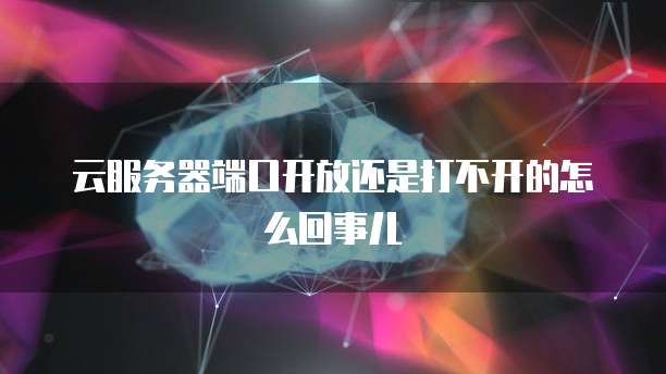 云服务器端口开放还是打不开的怎么回事儿