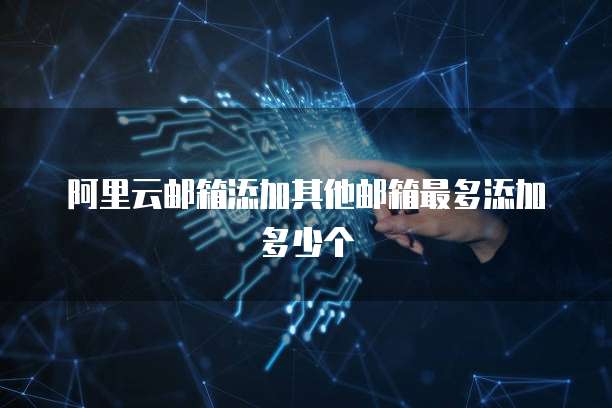 阿里云邮箱添加其他邮箱最多添加多少个