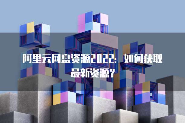 阿里云网盘资源2022：如何获取最新资源？