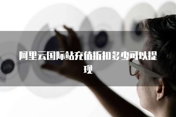 阿里云国际站充值折扣多少可以提现