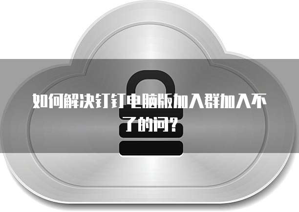 如何解决钉钉电脑版加入群加入不了的问？