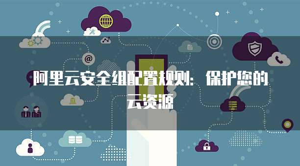 阿里云安全组配置规则：保护您的云资源