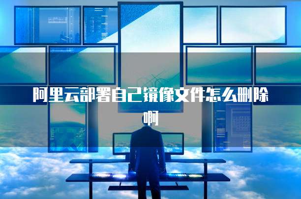阿里云部署自己镜像文件怎么删除啊