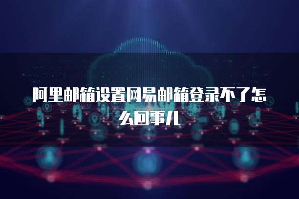 阿里邮箱设置网易邮箱登录不了怎么回事儿