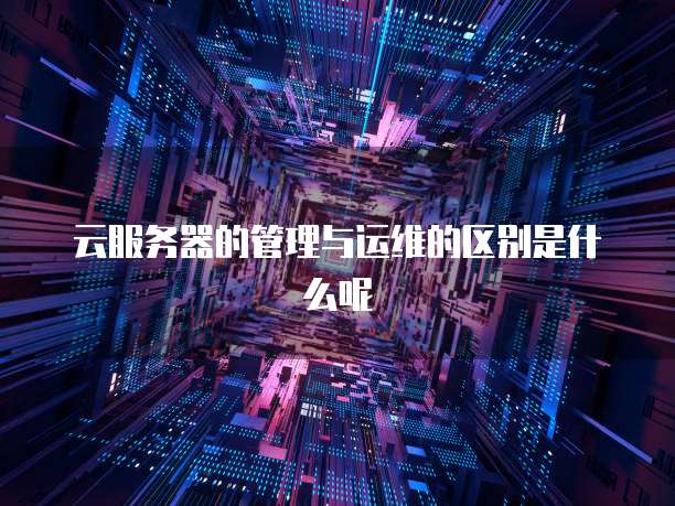 云服务器的管理与运维的区别是什么呢