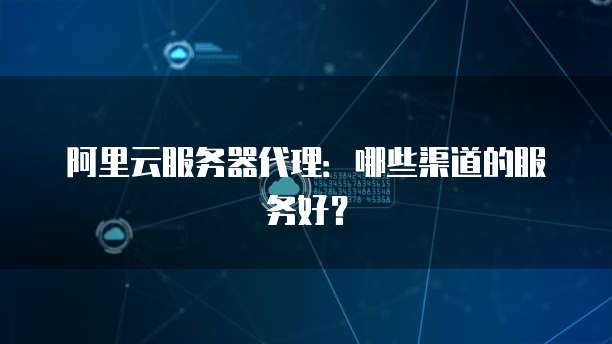阿里云服务器代理：哪些渠道的服务好？