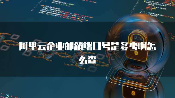 阿里云企业邮箱端口号是多少啊怎么查