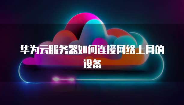 华为云服务器如何连接网络上网的设备