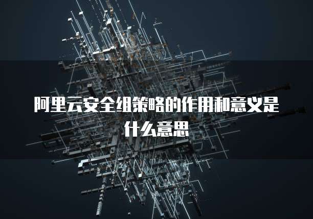阿里云安全组策略的作用和意义是什么意思