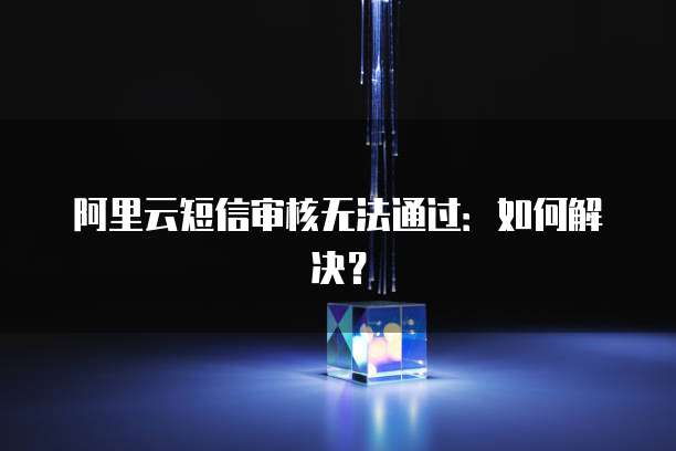 阿里云短信审核无法通过：如何解决？