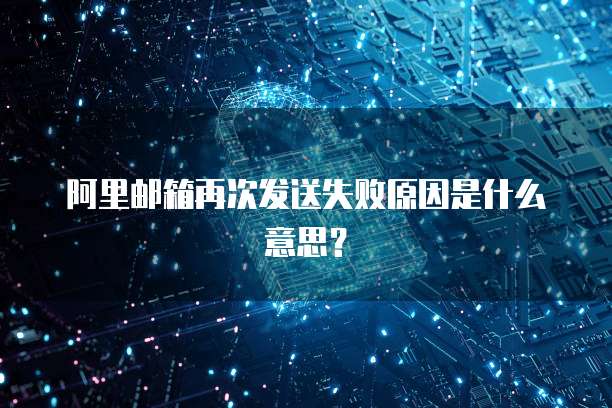 阿里邮箱再次发送失败原因是什么意思？