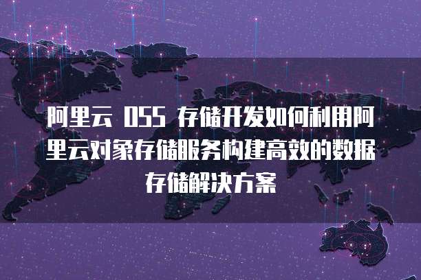 阿里云 OSS 存储开发如何利用阿里云对象存储服务构建高效的数据存储解决方案
