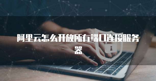 阿里云怎么开放所有端口连接服务器