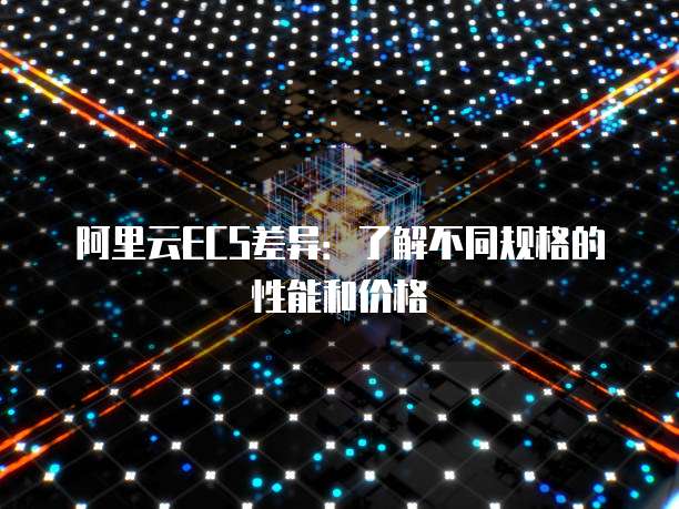 阿里云ECS差异：了解不同规格的性能和价格