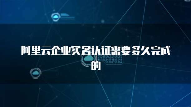 阿里云企业实名认证需要多久完成的