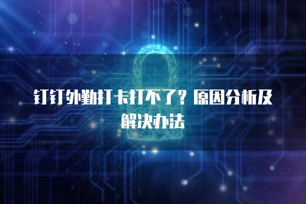 钉钉外勤打卡打不了？原因分析及解决办法