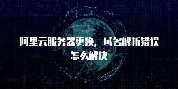 阿里云服务器更换，域名解析错误怎么解决