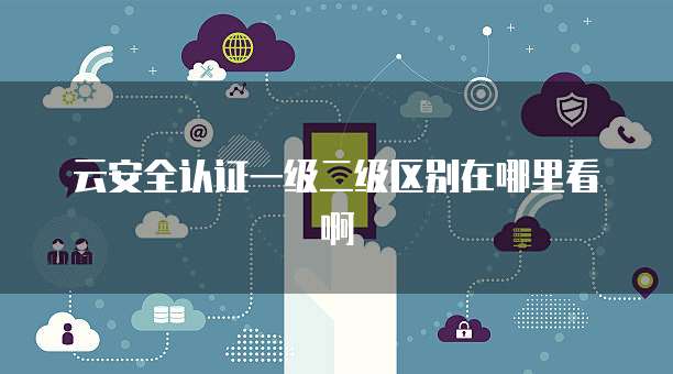 云安全认证一级二级区别在哪里看啊