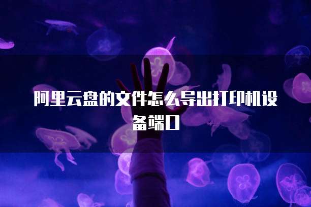 阿里云盘的文件怎么导出打印机设备端口