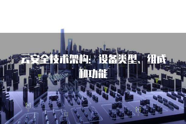 云安全技术架构：设备类型、组成和功能