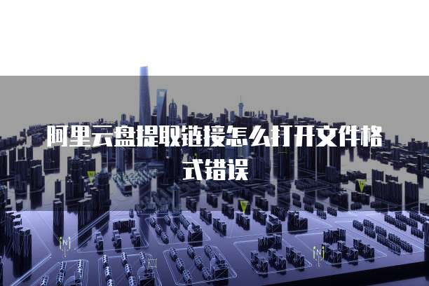 阿里云盘提取链接怎么打开文件格式错误