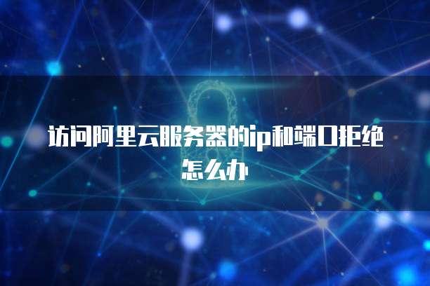 访问阿里云服务器的ip和端口拒绝怎么办
