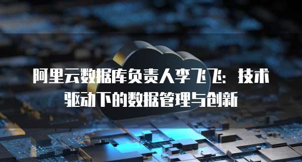 阿里云数据库负责人李飞飞：技术驱动下的数据管理与创新