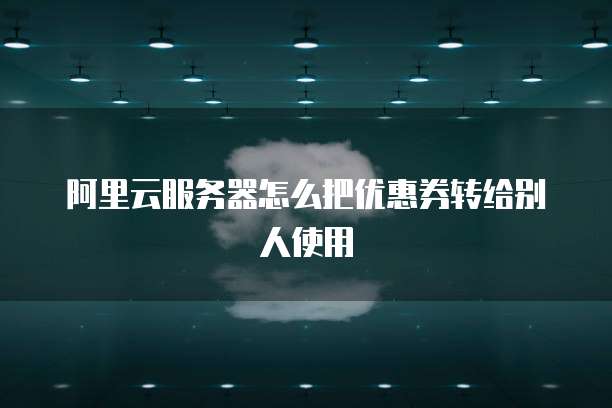 阿里云服务器怎么把优惠券转给别人使用