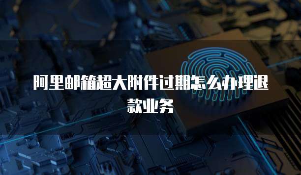阿里邮箱超大附件过期怎么办理退款业务