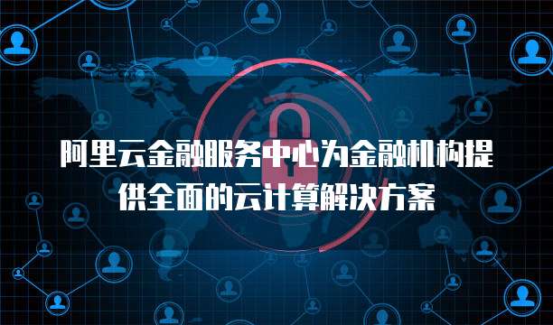 阿里云金融服务中心为金融机构提供全面的云计算解决方案
