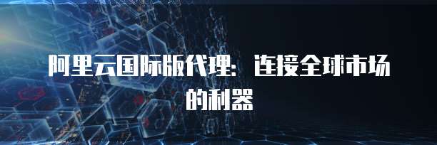 阿里云国际版代理：连接全球市场的利器
