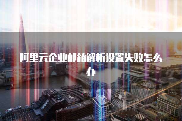 阿里云企业邮箱解析设置失败怎么办