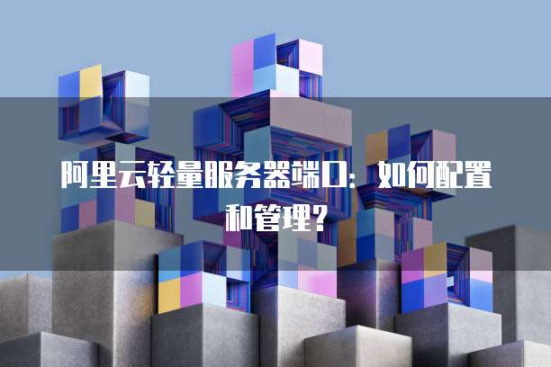 阿里云轻量服务器端口：如何配置和管理？