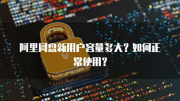 阿里网盘新用户容量多大？如何正常使用？