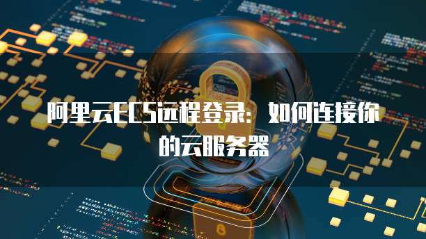 阿里云ECS远程登录：如何连接你的云服务器