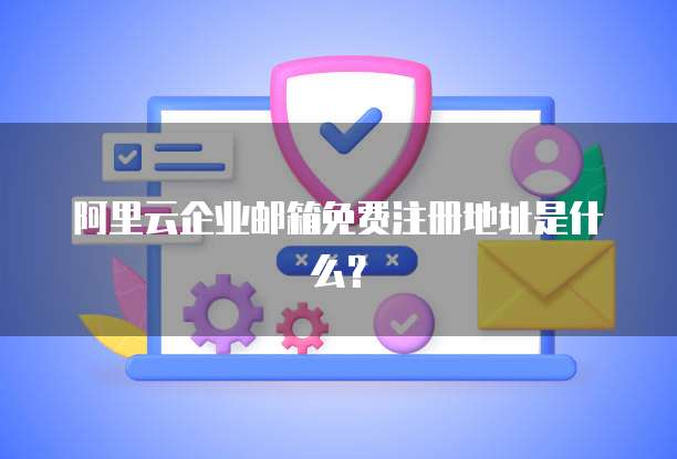 阿里云企业邮箱免费注册地址是什么？
