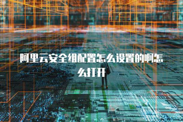 阿里云安全组配置怎么设置的啊怎么打开