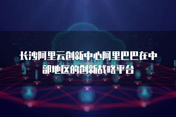 长沙阿里云创新中心阿里巴巴在中部地区的创新战略平台