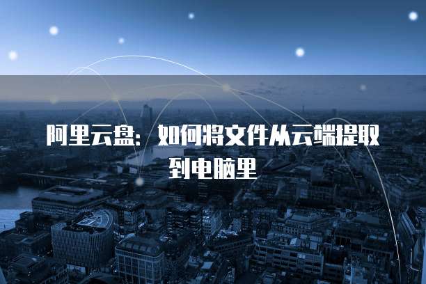 阿里云盘：如何将文件从云端提取到电脑里