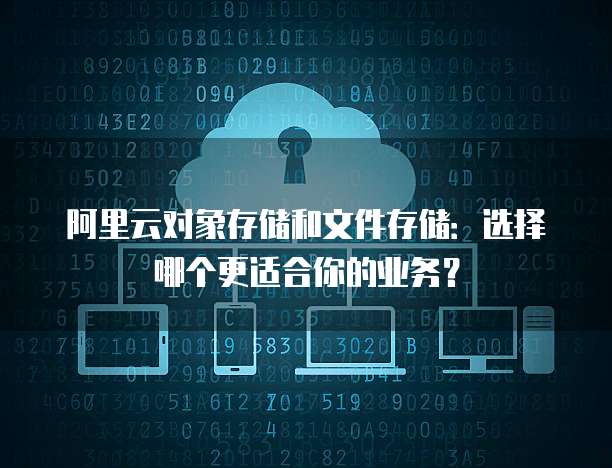 阿里云对象存储和文件存储：选择哪个更适合你的业务？