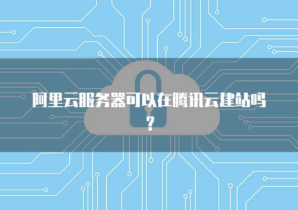 阿里云服务器可以在腾讯云建站吗？