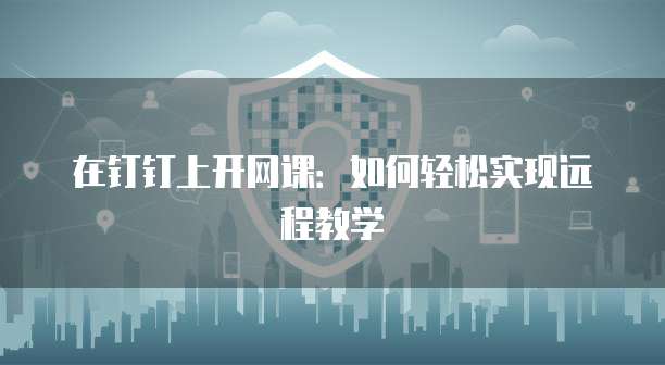 在钉钉上开网课：如何轻松实现远程教学