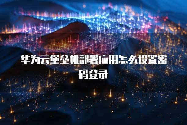 华为云堡垒机部署应用怎么设置密码登录