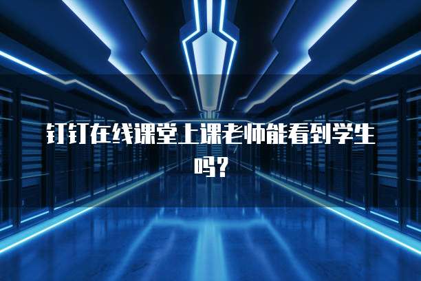 钉钉在线课堂上课老师能看到学生吗？