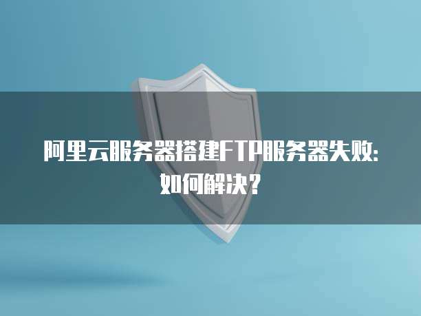 阿里云服务器搭建FTP服务器失败：如何解决？