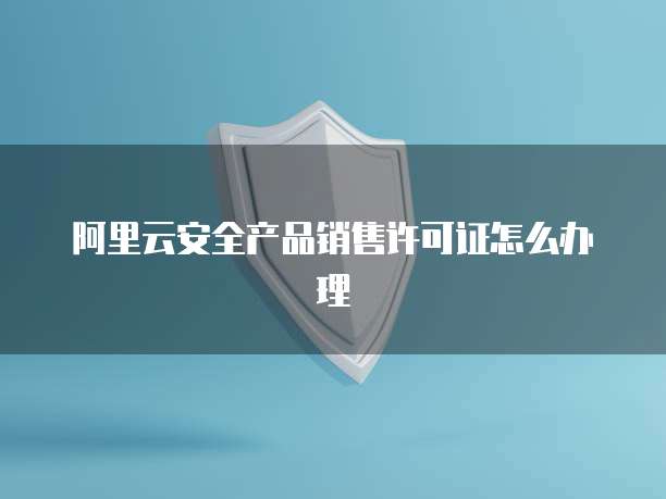 阿里云安全产品销售许可证怎么办理