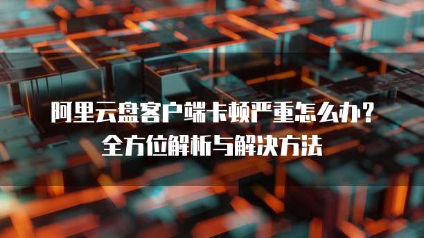 阿里云盘客户端卡顿严重怎么办？全方位解析与解决方法